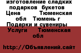 изготовление сладких подарков, букетов › Цена ­ 300 - Тюменская обл., Тюмень г. Подарки и сувениры » Услуги   . Тюменская обл.